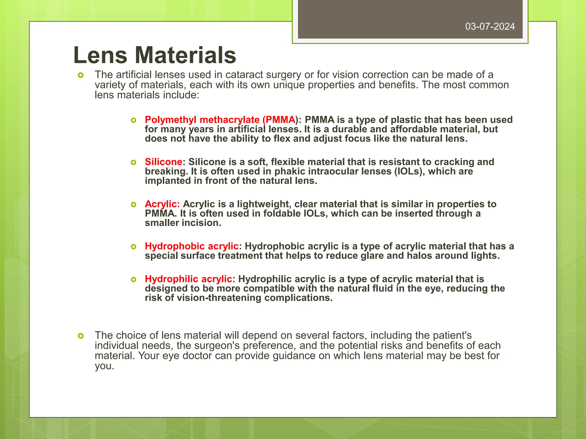 Lens Materials
 The artificial lenses used in cataract surgery or for vision correction can be made of a
variety of materials, each with its own unique properties and benefits. The most common
lens materials include:
 Polymethyl methacrylate (PMMA): PMMA is a type of plastic that has been used
for many years in artificial lenses. It is a durable and affordable material, but
does not have the ability to flex and adjust focus like the natural lens.
 Silicone: Silicone is a soft, flexible material that is resistant to cracking and
breaking. It is often used in phakic intraocular lenses (IOLs), which are
implanted in front of the natural lens.
 Acrylic: Acrylic is a lightweight, clear material that is similar in properties to
PMMA. It is often used in foldable IOLs, which can be inserted through a
smaller incision.
 Hydrophobic acrylic: Hydrophobic acrylic is a type of acrylic material that has a
special surface treatment that helps to reduce glare and halos around lights.
 Hydrophilic acrylic: Hydrophilic acrylic is a type of acrylic material that is
designed to be more compatible with the natural fluid in the eye, reducing the
risk of vision-threatening complications.
 The choice of lens material will depend on several factors, including the patient's
individual needs, the surgeon's preference, and the potential risks and benefits of each
material. Your eye doctor can provide guidance on which lens material may be best for
you.
03-07-2024
 
