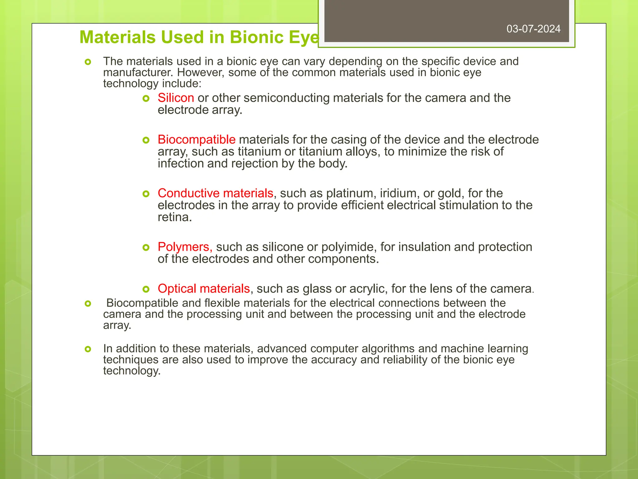 Materials Used in Bionic Eye
 The materials used in a bionic eye can vary depending on the specific device and
manufacturer. However, some of the common materials used in bionic eye
technology include:
 Silicon or other semiconducting materials for the camera and the
electrode array.
 Biocompatible materials for the casing of the device and the electrode
array, such as titanium or titanium alloys, to minimize the risk of
infection and rejection by the body.
 Conductive materials, such as platinum, iridium, or gold, for the
electrodes in the array to provide efficient electrical stimulation to the
retina.
 Polymers, such as silicone or polyimide, for insulation and protection
of the electrodes and other components.
 Optical materials, such as glass or acrylic, for the lens of the camera.
 Biocompatible and flexible materials for the electrical connections between the
camera and the processing unit and between the processing unit and the electrode
array.
 In addition to these materials, advanced computer algorithms and machine learning
techniques are also used to improve the accuracy and reliability of the bionic eye
technology.
03-07-2024
 
