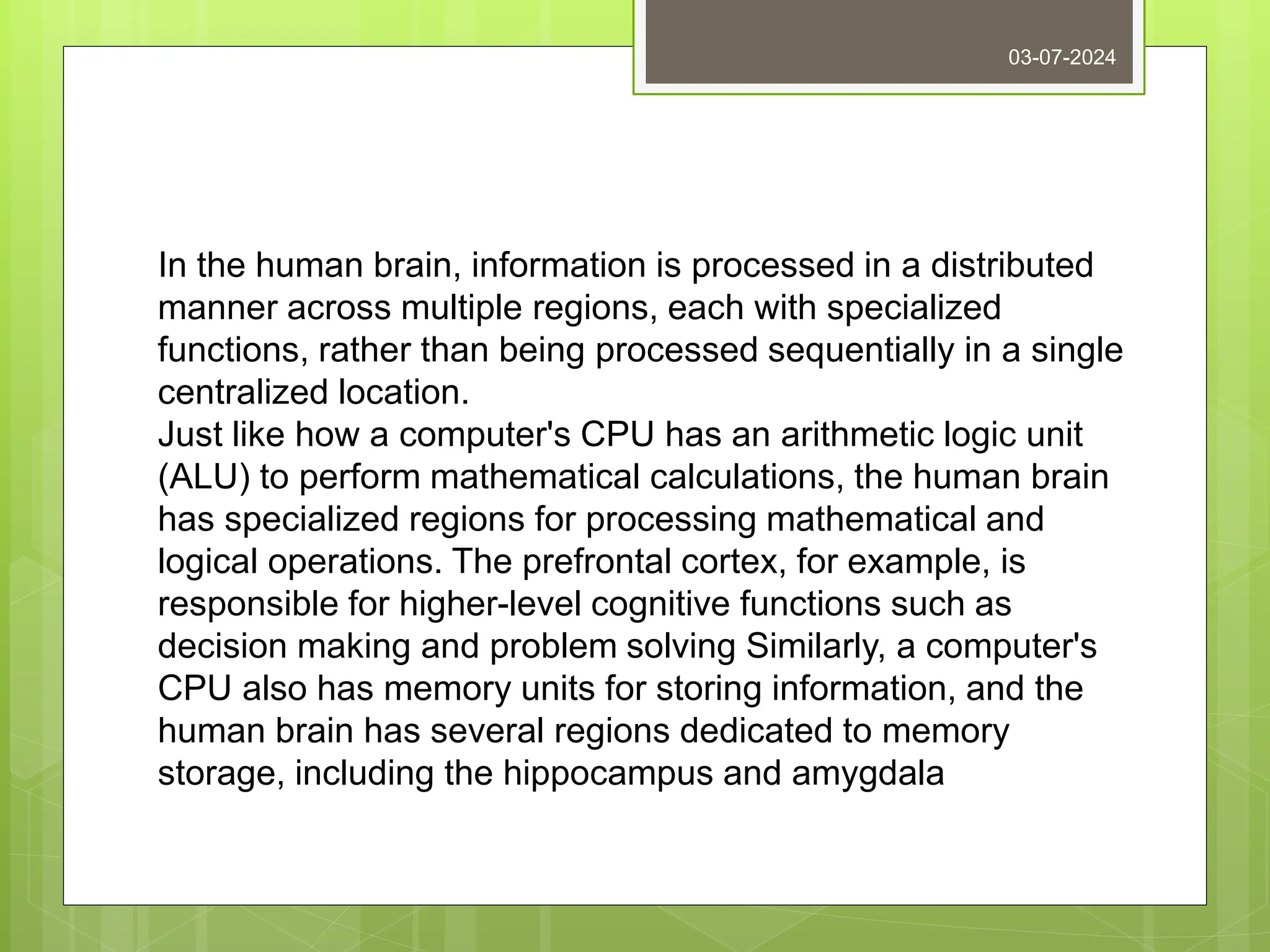 03-07-2024
In the human brain, information is processed in a distributed
manner across multiple regions, each with specialized
functions, rather than being processed sequentially in a single
centralized location.
Just like how a computer's CPU has an arithmetic logic unit
(ALU) to perform mathematical calculations, the human brain
has specialized regions for processing mathematical and
logical operations. The prefrontal cortex, for example, is
responsible for higher-level cognitive functions such as
decision making and problem solving Similarly, a computer's
CPU also has memory units for storing information, and the
human brain has several regions dedicated to memory
storage, including the hippocampus and amygdala
 