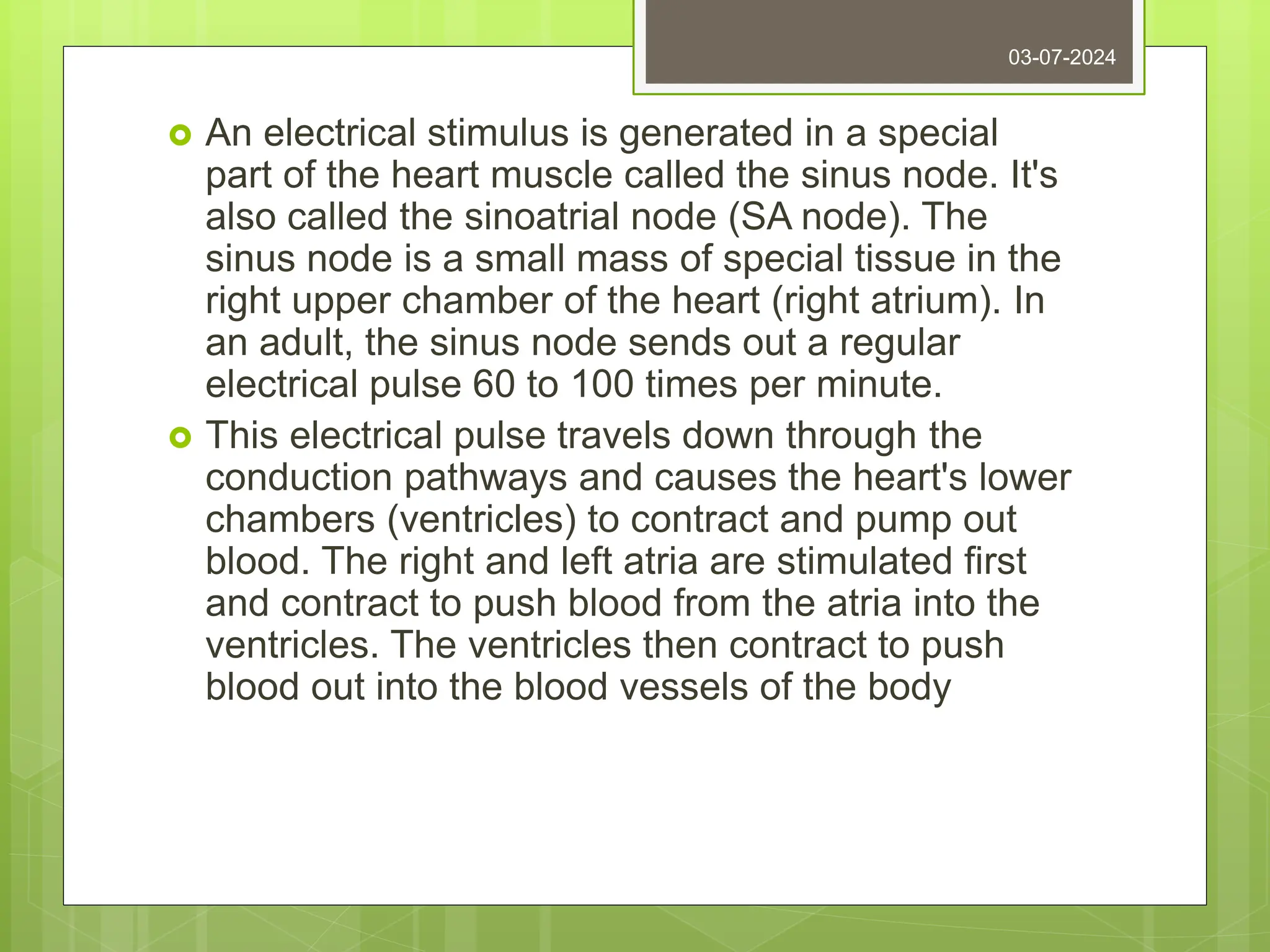  An electrical stimulus is generated in a special
part of the heart muscle called the sinus node. It's
also called the sinoatrial node (SA node). The
sinus node is a small mass of special tissue in the
right upper chamber of the heart (right atrium). In
an adult, the sinus node sends out a regular
electrical pulse 60 to 100 times per minute.
 This electrical pulse travels down through the
conduction pathways and causes the heart's lower
chambers (ventricles) to contract and pump out
blood. The right and left atria are stimulated first
and contract to push blood from the atria into the
ventricles. The ventricles then contract to push
blood out into the blood vessels of the body
03-07-2024
 