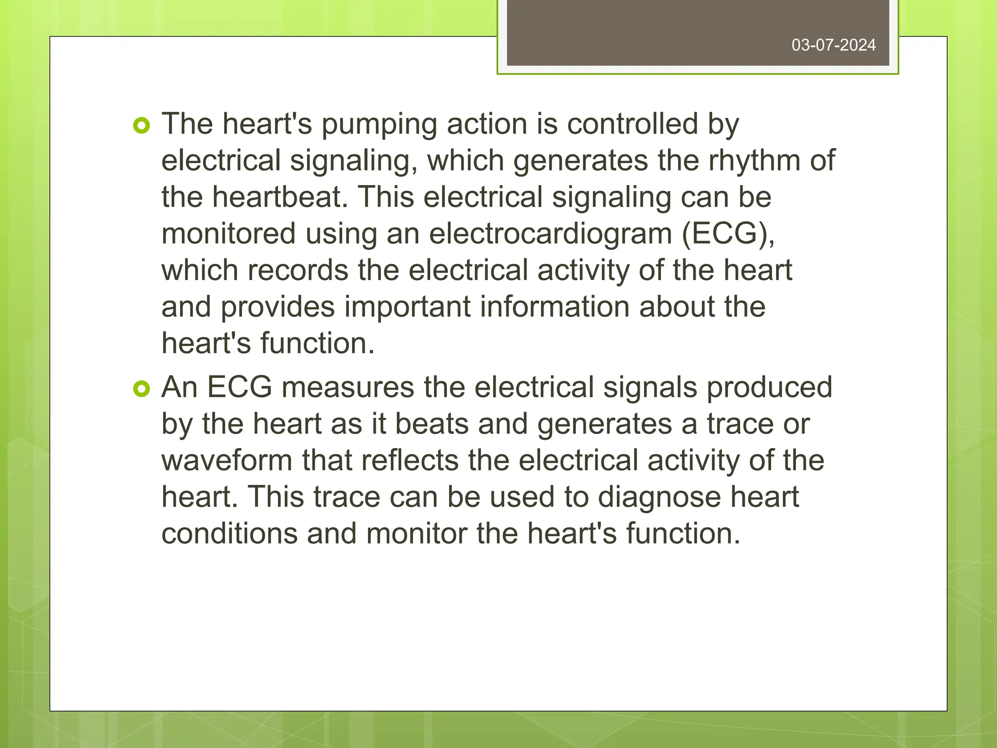  The heart's pumping action is controlled by
electrical signaling, which generates the rhythm of
the heartbeat. This electrical signaling can be
monitored using an electrocardiogram (ECG),
which records the electrical activity of the heart
and provides important information about the
heart's function.
 An ECG measures the electrical signals produced
by the heart as it beats and generates a trace or
waveform that reflects the electrical activity of the
heart. This trace can be used to diagnose heart
conditions and monitor the heart's function.
03-07-2024
 