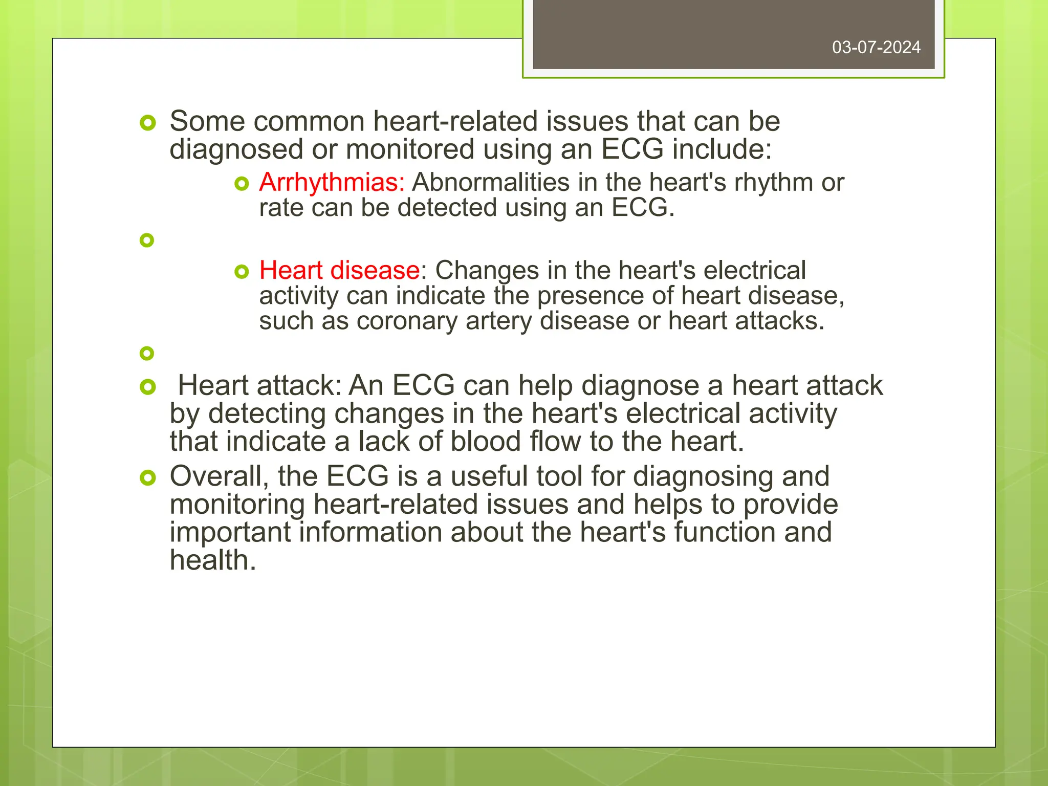  Some common heart-related issues that can be
diagnosed or monitored using an ECG include:
 Arrhythmias: Abnormalities in the heart's rhythm or
rate can be detected using an ECG.

 Heart disease: Changes in the heart's electrical
activity can indicate the presence of heart disease,
such as coronary artery disease or heart attacks.

 Heart attack: An ECG can help diagnose a heart attack
by detecting changes in the heart's electrical activity
that indicate a lack of blood flow to the heart.
 Overall, the ECG is a useful tool for diagnosing and
monitoring heart-related issues and helps to provide
important information about the heart's function and
health.
03-07-2024
 