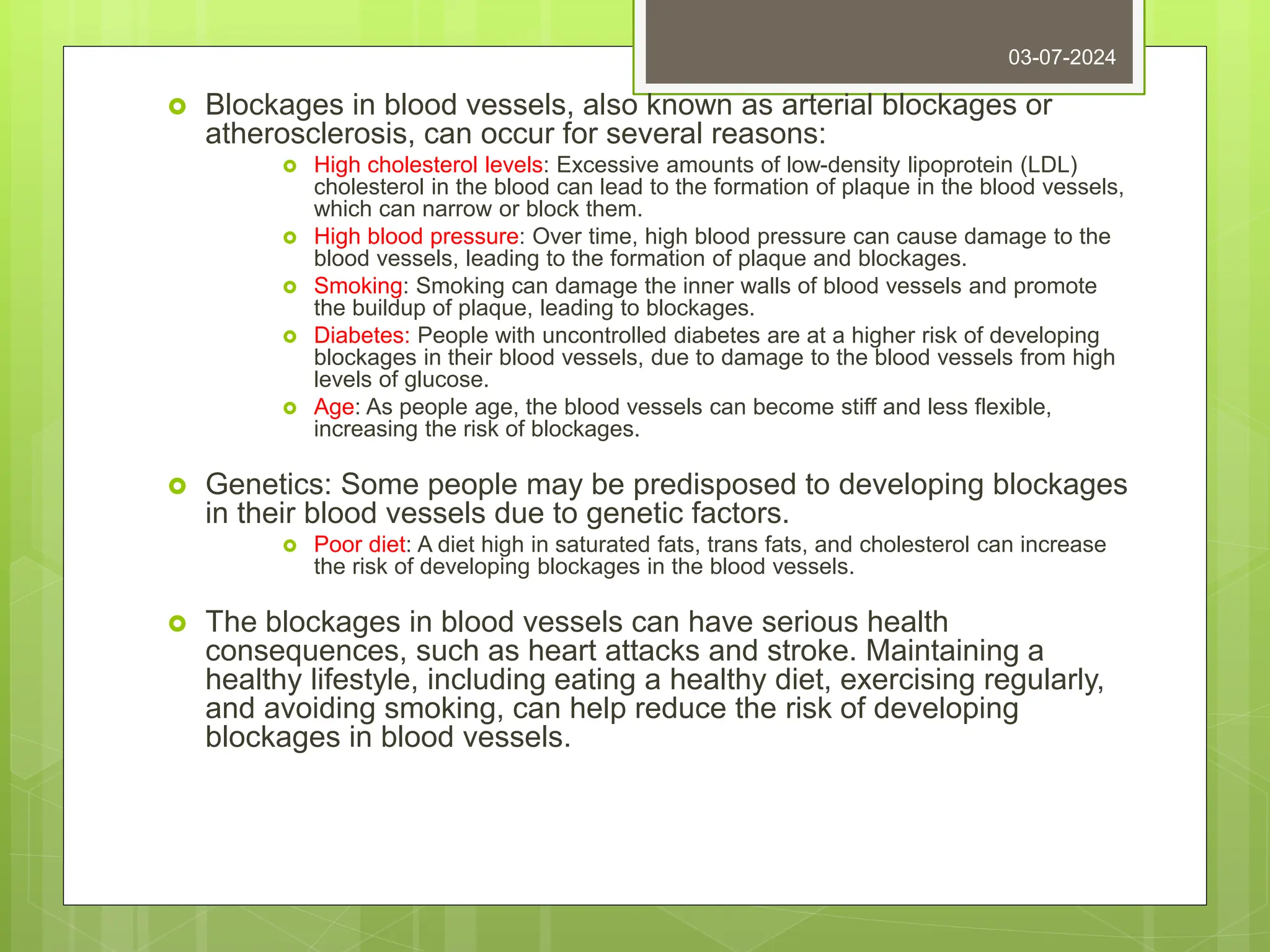 Blockages in blood vessels, also known as arterial blockages or
atherosclerosis, can occur for several reasons:
 High cholesterol levels: Excessive amounts of low-density lipoprotein (LDL)
cholesterol in the blood can lead to the formation of plaque in the blood vessels,
which can narrow or block them.
 High blood pressure: Over time, high blood pressure can cause damage to the
blood vessels, leading to the formation of plaque and blockages.
 Smoking: Smoking can damage the inner walls of blood vessels and promote
the buildup of plaque, leading to blockages.
 Diabetes: People with uncontrolled diabetes are at a higher risk of developing
blockages in their blood vessels, due to damage to the blood vessels from high
levels of glucose.
 Age: As people age, the blood vessels can become stiff and less flexible,
increasing the risk of blockages.
 Genetics: Some people may be predisposed to developing blockages
in their blood vessels due to genetic factors.
 Poor diet: A diet high in saturated fats, trans fats, and cholesterol can increase
the risk of developing blockages in the blood vessels.
 The blockages in blood vessels can have serious health
consequences, such as heart attacks and stroke. Maintaining a
healthy lifestyle, including eating a healthy diet, exercising regularly,
and avoiding smoking, can help reduce the risk of developing
blockages in blood vessels.
03-07-2024
 