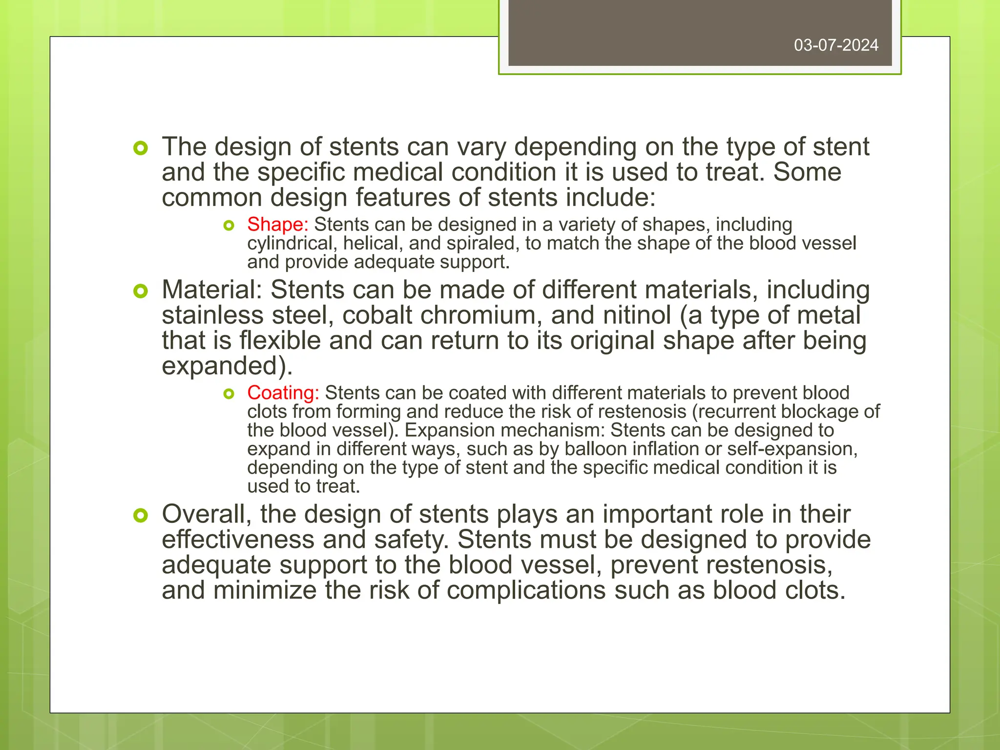  The design of stents can vary depending on the type of stent
and the specific medical condition it is used to treat. Some
common design features of stents include:
 Shape: Stents can be designed in a variety of shapes, including
cylindrical, helical, and spiraled, to match the shape of the blood vessel
and provide adequate support.
 Material: Stents can be made of different materials, including
stainless steel, cobalt chromium, and nitinol (a type of metal
that is flexible and can return to its original shape after being
expanded).
 Coating: Stents can be coated with different materials to prevent blood
clots from forming and reduce the risk of restenosis (recurrent blockage of
the blood vessel). Expansion mechanism: Stents can be designed to
expand in different ways, such as by balloon inflation or self-expansion,
depending on the type of stent and the specific medical condition it is
used to treat.
 Overall, the design of stents plays an important role in their
effectiveness and safety. Stents must be designed to provide
adequate support to the blood vessel, prevent restenosis,
and minimize the risk of complications such as blood clots.
03-07-2024
 
