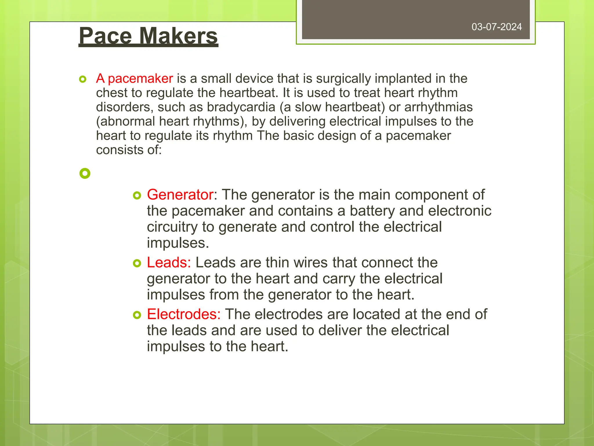 Pace Makers
 A pacemaker is a small device that is surgically implanted in the
chest to regulate the heartbeat. It is used to treat heart rhythm
disorders, such as bradycardia (a slow heartbeat) or arrhythmias
(abnormal heart rhythms), by delivering electrical impulses to the
heart to regulate its rhythm The basic design of a pacemaker
consists of:

 Generator: The generator is the main component of
the pacemaker and contains a battery and electronic
circuitry to generate and control the electrical
impulses.
 Leads: Leads are thin wires that connect the
generator to the heart and carry the electrical
impulses from the generator to the heart.
 Electrodes: The electrodes are located at the end of
the leads and are used to deliver the electrical
impulses to the heart.
03-07-2024
 