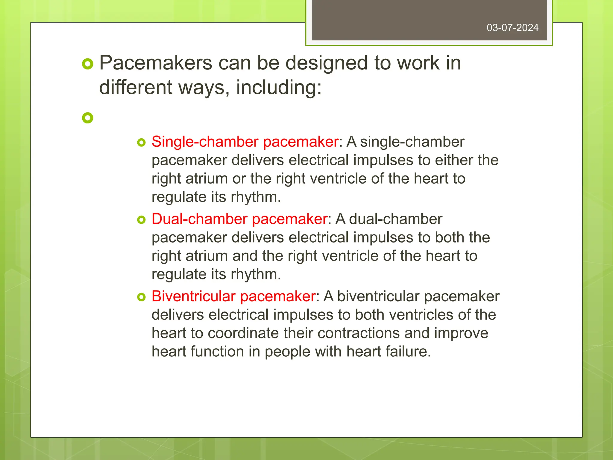  Pacemakers can be designed to work in
different ways, including:

 Single-chamber pacemaker: A single-chamber
pacemaker delivers electrical impulses to either the
right atrium or the right ventricle of the heart to
regulate its rhythm.
 Dual-chamber pacemaker: A dual-chamber
pacemaker delivers electrical impulses to both the
right atrium and the right ventricle of the heart to
regulate its rhythm.
 Biventricular pacemaker: A biventricular pacemaker
delivers electrical impulses to both ventricles of the
heart to coordinate their contractions and improve
heart function in people with heart failure.
03-07-2024
 