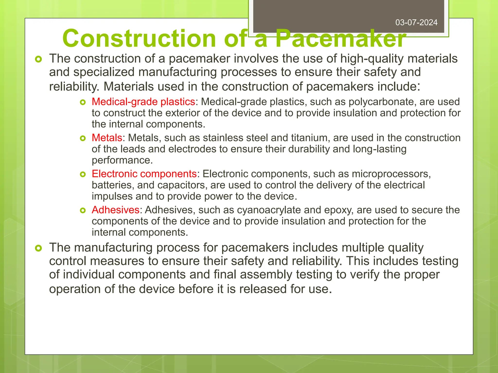 Construction of a Pacemaker
 The construction of a pacemaker involves the use of high-quality materials
and specialized manufacturing processes to ensure their safety and
reliability. Materials used in the construction of pacemakers include:
 Medical-grade plastics: Medical-grade plastics, such as polycarbonate, are used
to construct the exterior of the device and to provide insulation and protection for
the internal components.
 Metals: Metals, such as stainless steel and titanium, are used in the construction
of the leads and electrodes to ensure their durability and long-lasting
performance.
 Electronic components: Electronic components, such as microprocessors,
batteries, and capacitors, are used to control the delivery of the electrical
impulses and to provide power to the device.
 Adhesives: Adhesives, such as cyanoacrylate and epoxy, are used to secure the
components of the device and to provide insulation and protection for the
internal components.
 The manufacturing process for pacemakers includes multiple quality
control measures to ensure their safety and reliability. This includes testing
of individual components and final assembly testing to verify the proper
operation of the device before it is released for use.
03-07-2024
 