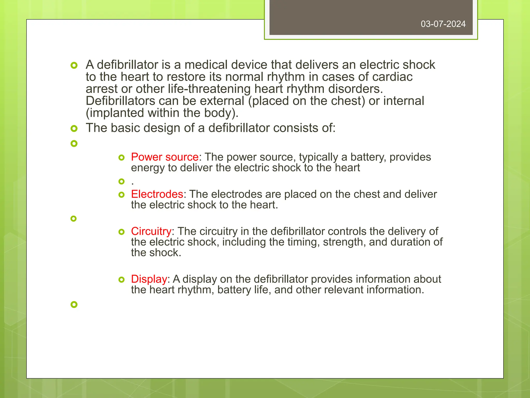  A defibrillator is a medical device that delivers an electric shock
to the heart to restore its normal rhythm in cases of cardiac
arrest or other life-threatening heart rhythm disorders.
Defibrillators can be external (placed on the chest) or internal
(implanted within the body).
 The basic design of a defibrillator consists of:

 Power source: The power source, typically a battery, provides
energy to deliver the electric shock to the heart
 .
 Electrodes: The electrodes are placed on the chest and deliver
the electric shock to the heart.

 Circuitry: The circuitry in the defibrillator controls the delivery of
the electric shock, including the timing, strength, and duration of
the shock.
 Display: A display on the defibrillator provides information about
the heart rhythm, battery life, and other relevant information.

03-07-2024
 