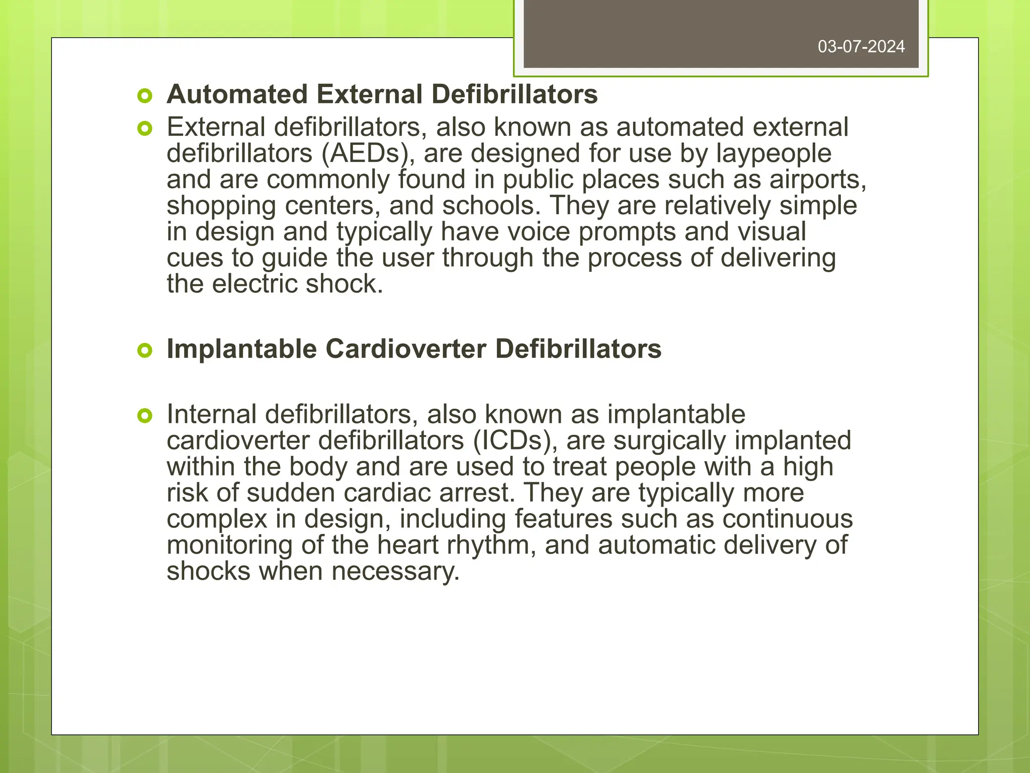  Automated External Defibrillators
 External defibrillators, also known as automated external
defibrillators (AEDs), are designed for use by laypeople
and are commonly found in public places such as airports,
shopping centers, and schools. They are relatively simple
in design and typically have voice prompts and visual
cues to guide the user through the process of delivering
the electric shock.
 Implantable Cardioverter Defibrillators
 Internal defibrillators, also known as implantable
cardioverter defibrillators (ICDs), are surgically implanted
within the body and are used to treat people with a high
risk of sudden cardiac arrest. They are typically more
complex in design, including features such as continuous
monitoring of the heart rhythm, and automatic delivery of
shocks when necessary.
03-07-2024
 