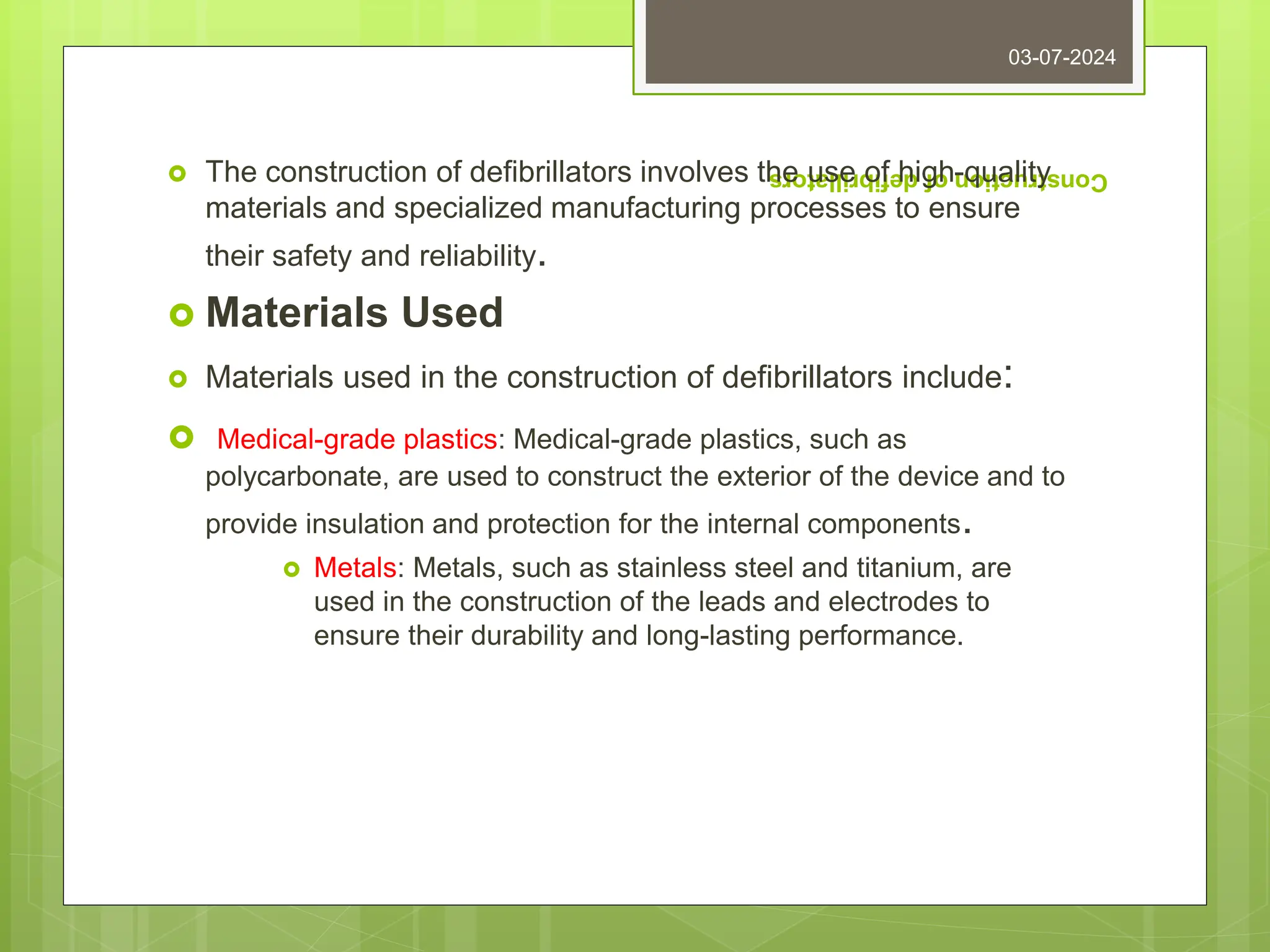 Construction
of
defibrillators
 The construction of defibrillators involves the use of high-quality
materials and specialized manufacturing processes to ensure
their safety and reliability.
 Materials Used
 Materials used in the construction of defibrillators include:
 Medical-grade plastics: Medical-grade plastics, such as
polycarbonate, are used to construct the exterior of the device and to
provide insulation and protection for the internal components.
 Metals: Metals, such as stainless steel and titanium, are
used in the construction of the leads and electrodes to
ensure their durability and long-lasting performance.
03-07-2024
 
