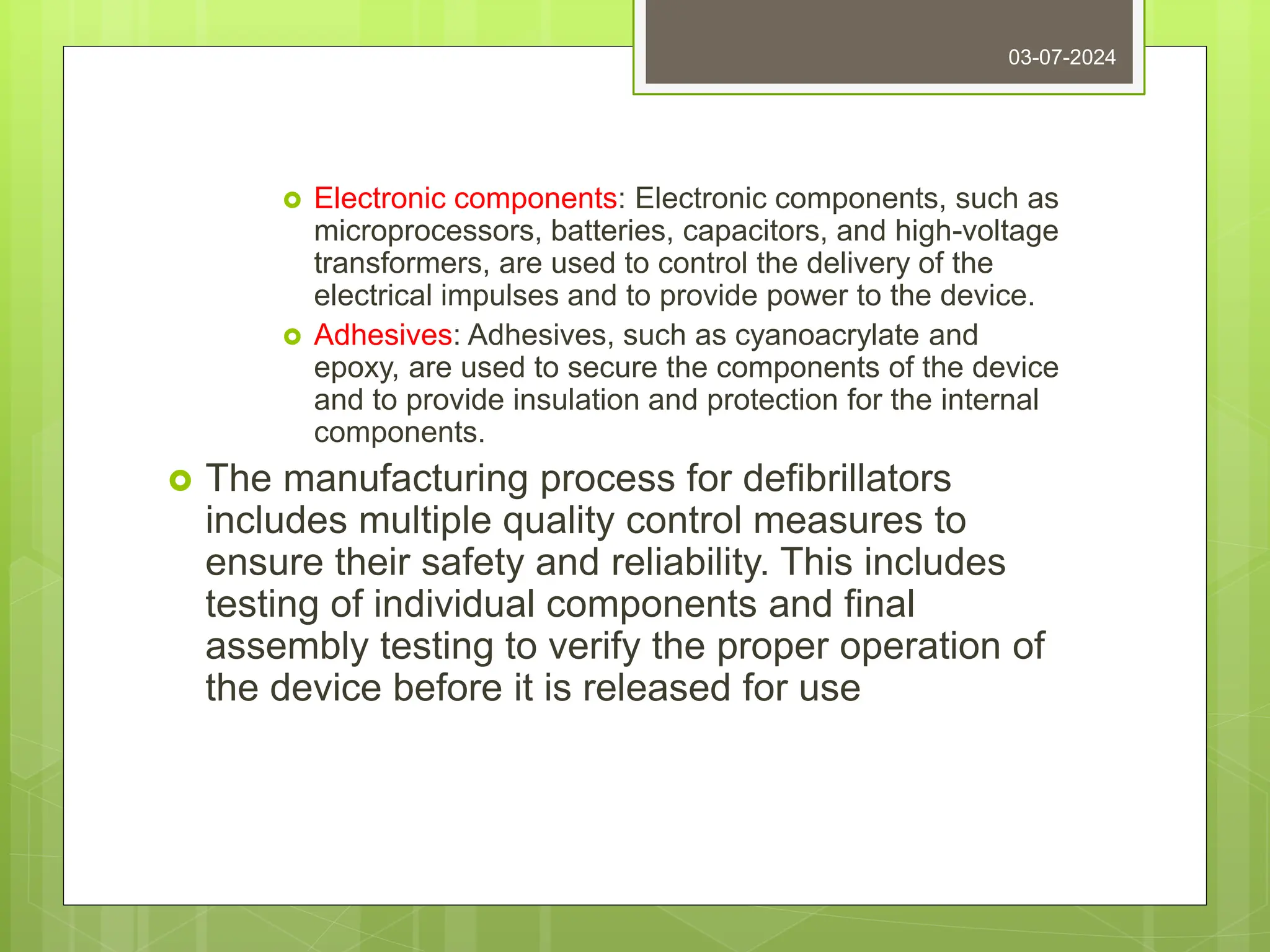  Electronic components: Electronic components, such as
microprocessors, batteries, capacitors, and high-voltage
transformers, are used to control the delivery of the
electrical impulses and to provide power to the device.
 Adhesives: Adhesives, such as cyanoacrylate and
epoxy, are used to secure the components of the device
and to provide insulation and protection for the internal
components.
 The manufacturing process for defibrillators
includes multiple quality control measures to
ensure their safety and reliability. This includes
testing of individual components and final
assembly testing to verify the proper operation of
the device before it is released for use
03-07-2024
 