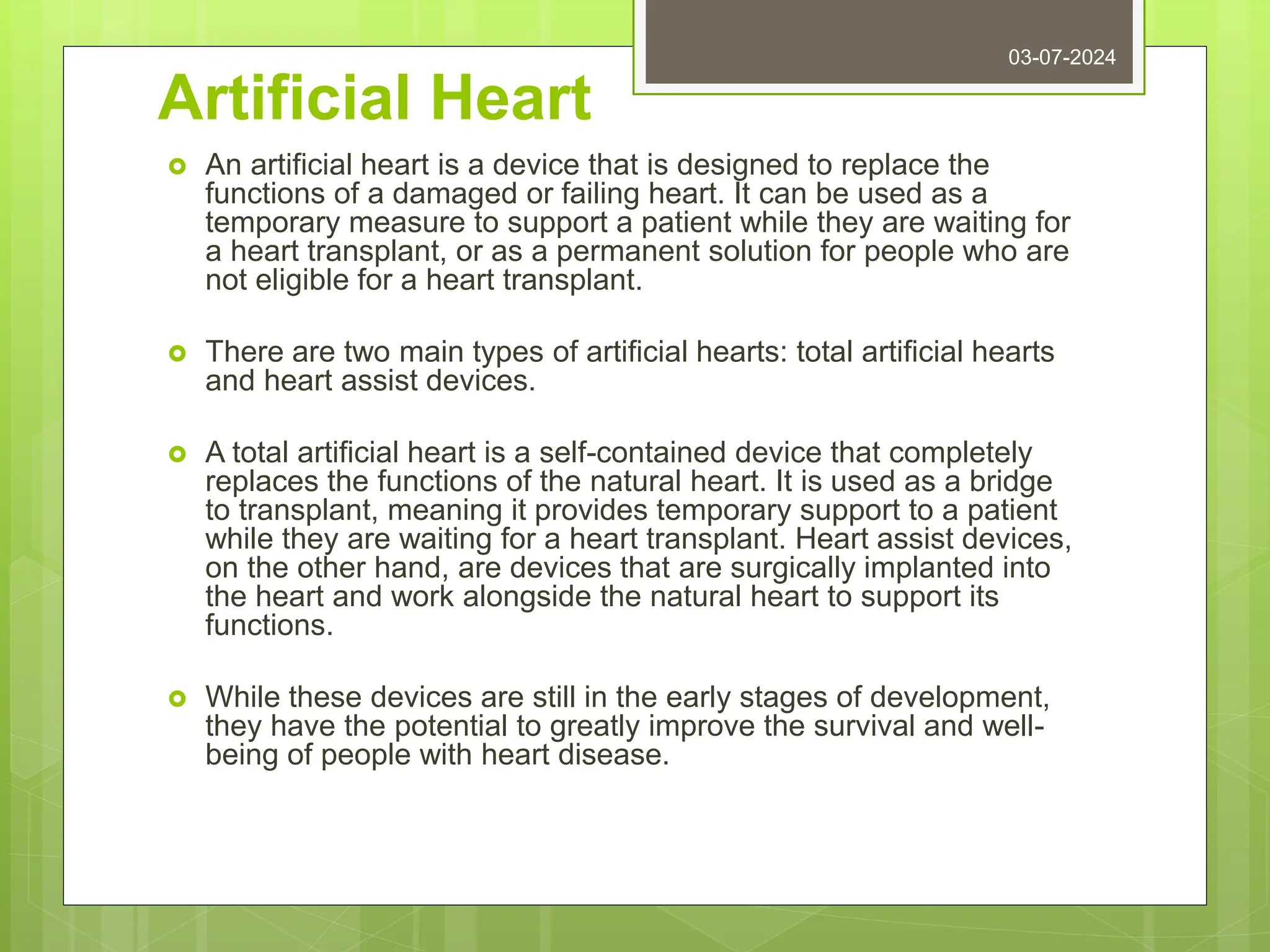 Artificial Heart
 An artificial heart is a device that is designed to replace the
functions of a damaged or failing heart. It can be used as a
temporary measure to support a patient while they are waiting for
a heart transplant, or as a permanent solution for people who are
not eligible for a heart transplant.
 There are two main types of artificial hearts: total artificial hearts
and heart assist devices.
 A total artificial heart is a self-contained device that completely
replaces the functions of the natural heart. It is used as a bridge
to transplant, meaning it provides temporary support to a patient
while they are waiting for a heart transplant. Heart assist devices,
on the other hand, are devices that are surgically implanted into
the heart and work alongside the natural heart to support its
functions.
 While these devices are still in the early stages of development,
they have the potential to greatly improve the survival and well-
being of people with heart disease.
03-07-2024
 