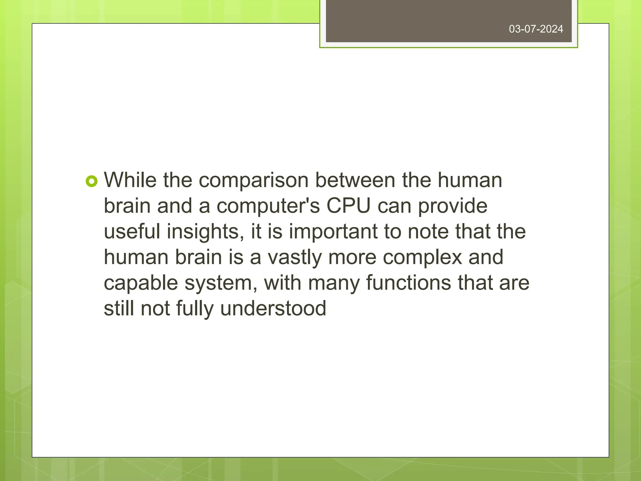  While the comparison between the human
brain and a computer's CPU can provide
useful insights, it is important to note that the
human brain is a vastly more complex and
capable system, with many functions that are
still not fully understood
03-07-2024
 