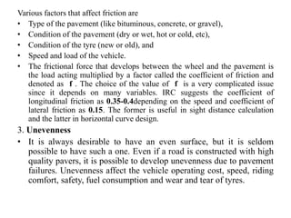 Various factors that affect friction are
• Type of the pavement (like bituminous, concrete, or gravel),
• Condition of the pavement (dry or wet, hot or cold, etc),
• Condition of the tyre (new or old), and
• Speed and load of the vehicle.
• The frictional force that develops between the wheel and the pavement is
the load acting multiplied by a factor called the coefficient of friction and
denoted as f . The choice of the value of f is a very complicated issue
since it depends on many variables. IRC suggests the coefficient of
longitudinal friction as 0.35-0.4depending on the speed and coefficient of
lateral friction as 0.15. The former is useful in sight distance calculation
and the latter in horizontal curve design.
3. Unevenness
• It is always desirable to have an even surface, but it is seldom
possible to have such a one. Even if a road is constructed with high
quality pavers, it is possible to develop unevenness due to pavement
failures. Unevenness affect the vehicle operating cost, speed, riding
comfort, safety, fuel consumption and wear and tear of tyres.
 
