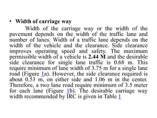 • Width of carriage way
Width of the carriage way or the width of the
pavement depends on the width of the traffic lane and
number of lanes. Width of a traffic lane depends on the
width of the vehicle and the clearance. Side clearance
improves operating speed and safety. The maximum
permissible width of a vehicle is 2.44 M and the desirable
side clearance for single lane traffic is 0.68 m. This
require minimum of lane width of 3.75 m for a single lane
road (Figure 1a). However, the side clearance required is
about 0.53 m, on either side and 1.06 m in the center.
Therefore, a two lane road require minimum of 3.5 meter
for each lane (Figure 1b). The desirable carriage way
width recommended by IRC is given in Table 1
 