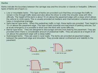 • Kerbs
• Kerbs indicate the boundary between the carriage way and the shoulder
or islands or footpaths. Different types of kerbs are (Figure 1):Low or
mountable kerbs : This type of kerbs are provided such that they
encourage the traffic to remain in the through traffic lanes and also allow
the driver to enter the shoulder area with little difficulty. The height of this
kerb is about 10 cm above the pavement edge with a slope which allows
the vehicle to climb easily. This is usually provided at medians and
channelization schemes and also helps in longitudinal drainage.
• Semi-barrier type kerbs : When the pedestrian traffic is high, these kerbs
are provided. Their height is 15 cm above the pavement edge. This type of
kerb prevents encroachment of parking vehicles, but at acute emergency
it is possible to drive over this kerb with some difficulty.
• Barrier type kerbs : They are designed to discourage vehicles from leaving
the pavement. They are provided when there is considerable amount of
pedestrian traffic. They are placed at a height of 20 cm above the
pavement edge with a steep batter.
• Submerged kerbs : They are used in rural roads. The kerbs are provided at
pavement edges between the pavement edge and shoulders. They provide
lateral confinement and stability to the pavement.
 