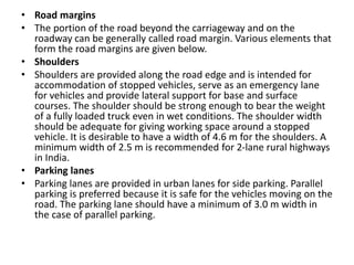 • Road margins
• The portion of the road beyond the carriageway and on the
roadway can be generally called road margin. Various elements that
form the road margins are given below.
• Shoulders
• Shoulders are provided along the road edge and is intended for
accommodation of stopped vehicles, serve as an emergency lane
for vehicles and provide lateral support for base and surface
courses. The shoulder should be strong enough to bear the weight
of a fully loaded truck even in wet conditions. The shoulder width
should be adequate for giving working space around a stopped
vehicle. It is desirable to have a width of 4.6 m for the shoulders. A
minimum width of 2.5 m is recommended for 2-lane rural highways
in India.
• Parking lanes
• Parking lanes are provided in urban lanes for side parking. Parallel
parking is preferred because it is safe for the vehicles moving on the
road. The parking lane should have a minimum of 3.0 m width in
the case of parallel parking.
 