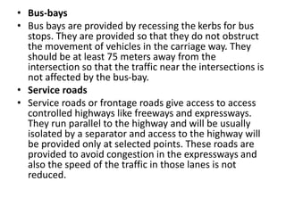 • Bus-bays
• Bus bays are provided by recessing the kerbs for bus
stops. They are provided so that they do not obstruct
the movement of vehicles in the carriage way. They
should be at least 75 meters away from the
intersection so that the traffic near the intersections is
not affected by the bus-bay.
• Service roads
• Service roads or frontage roads give access to access
controlled highways like freeways and expressways.
They run parallel to the highway and will be usually
isolated by a separator and access to the highway will
be provided only at selected points. These roads are
provided to avoid congestion in the expressways and
also the speed of the traffic in those lanes is not
reduced.
 
