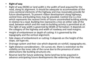 • Right of way
• Right of way (ROW) or land width is the width of land acquired for the
road, along its alignment. It should be adequate to accommodate all the
cross-sectional elements of the highway and may reasonably provide for
future development. To prevent ribbon development along highways,
control lines and building lines may be provided. Control line is a line
which represents the nearest limits of future uncontrolled building activity
in relation to a road. Building line represents a line on either side of the
road, between which and the road no building activity is permitted at all.
The right of way width is governed by:Width of formation: It depends on
the category of the highway and width of roadway and road margins.
• Height of embankment or depth of cutting: It is governed by the
topography and the vertical alignment.
• Side slopes of embankment or cutting: It depends on the height of the
slope, soil type etc.
• Drainage system and their size which depends on rainfall, topography etc.
• Sight distance considerations : On curves etc. there is restriction to the
visibility on the inner side of the curve due to the presence of some
obstructions like building structures etc.
• Reserve land for future widening: Some land has to be acquired in
advance anticipating future developments like widening of the road.
 
