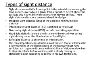 Types of sight distance
• Sight distance available from a point is the actual distance along the
road surface, over which a driver from a specified height above the
carriage way has visibility of stationary or moving objects. Three
sight distance situations are considered for design:
• Stopping sight distance (SSD) or the absolute minimum sight
distance
• Intermediate sight distance (ISD) is defined as twice SSD
• Overtaking sight distance (OSD) for safe overtaking operation
• Head light sight distance is the distance visible to a driver during
night driving under the illumination of head lights
• Safe sight distance to enter into an intersiection.
• The most important consideration in all these is that at all times the
driver traveling at the design speed of the highway must have
sufficient carriageway distance within his line of vision to allow him
to stop his vehicle before colliding with a slowly moving or
stationary object appearing suddenly in his own traffic lane.
 