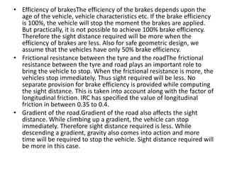 • Efficiency of brakesThe efficiency of the brakes depends upon the
age of the vehicle, vehicle characteristics etc. If the brake efficiency
is 100%, the vehicle will stop the moment the brakes are applied.
But practically, it is not possible to achieve 100% brake efficiency.
Therefore the sight distance required will be more when the
efficiency of brakes are less. Also for safe geometric design, we
assume that the vehicles have only 50% brake efficiency.
• Frictional resistance between the tyre and the roadThe frictional
resistance between the tyre and road plays an important role to
bring the vehicle to stop. When the frictional resistance is more, the
vehicles stop immediately. Thus sight required will be less. No
separate provision for brake efficiency is provided while computing
the sight distance. This is taken into account along with the factor of
longitudinal friction. IRC has specified the value of longitudinal
friction in between 0.35 to 0.4.
• Gradient of the road.Gradient of the road also affects the sight
distance. While climbing up a gradient, the vehicle can stop
immediately. Therefore sight distance required is less. While
descending a gradient, gravity also comes into action and more
time will be required to stop the vehicle. Sight distance required will
be more in this case.
 