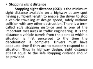 • Stopping sight distance
Stopping sight distance (SSD) is the minimum
sight distance available on a highway at any spot
having sufficient length to enable the driver to stop
a vehicle traveling at design speed, safely without
collision with any other obstruction. There is a term
called safe stopping distance and is one of the
important measures in traffic engineering. It is the
distance a vehicle travels from the point at which a
situation is first perceived to the time the
deceleration is complete. Drivers must have
adequate time if they are to suddenly respond to a
situation. Thus in highway design, sight distance
atleast equal to the safe stopping distance should
be provided.
 