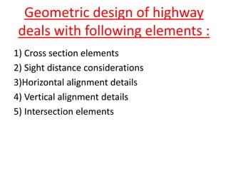 Geometric design of highway
deals with following elements :
1) Cross section elements
2) Sight distance considerations
3)Horizontal alignment details
4) Vertical alignment details
5) Intersection elements
 