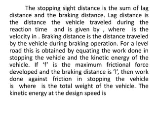 The stopping sight distance is the sum of lag
distance and the braking distance. Lag distance is
the distance the vehicle traveled during the
reaction time and is given by , where is the
velocity in . Braking distance is the distance traveled
by the vehicle during braking operation. For a level
road this is obtained by equating the work done in
stopping the vehicle and the kinetic energy of the
vehicle. If ‘f’ is the maximum frictional force
developed and the braking distance is ’l’, then work
done against friction in stopping the vehicle
is where is the total weight of the vehicle. The
kinetic energy at the design speed is
 