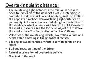Overtaking sight distance :
• The overtaking sight distance is the minimum distance
open to the vision of the driver of a vehicle intending to
overtake the slow vehicle ahead safely against the traffic in
the opposite direction. The overtaking sight distance or
passing sight distance is measured along the center line of
the road over which a driver with his eye level 1.2 m above
the road surface can see the top of an object 1.2 m above
the road surface.The factors that affect the OSD are:
• Velocities of the overtaking vehicle, overtaken vehicle and
of the vehicle coming in the opposite direction.
• Spacing between vehicles, which in-turn depends on the
speed
• Skill and reaction time of the driver
• Rate of acceleration of overtaking vehicle
• Gradient of the road
 