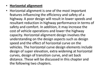• Horizontal alignment
• Horizontal alignment is one of the most important
features influencing the efficiency and safety of a
highway. A poor design will result in lower speeds and
resultant reduction in highway performance in terms of
safety and comfort. In addition, it may increase the
cost of vehicle operations and lower the highway
capacity. Horizontal alignment design involves the
understanding on the design aspects such as design
speed and the effect of horizontal curve on the
vehicles. The horizontal curve design elements include
design of super elevation, extra widening at horizontal
curves, design of transition curve, and set back
distance. These will be discussed in this chapter and
the following two chapters.
 