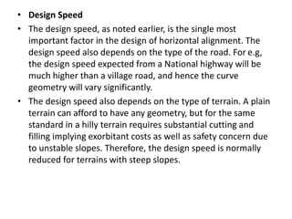 • Design Speed
• The design speed, as noted earlier, is the single most
important factor in the design of horizontal alignment. The
design speed also depends on the type of the road. For e.g,
the design speed expected from a National highway will be
much higher than a village road, and hence the curve
geometry will vary significantly.
• The design speed also depends on the type of terrain. A plain
terrain can afford to have any geometry, but for the same
standard in a hilly terrain requires substantial cutting and
filling implying exorbitant costs as well as safety concern due
to unstable slopes. Therefore, the design speed is normally
reduced for terrains with steep slopes.
 