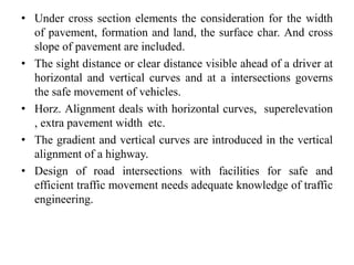 • Under cross section elements the consideration for the width
of pavement, formation and land, the surface char. And cross
slope of pavement are included.
• The sight distance or clear distance visible ahead of a driver at
horizontal and vertical curves and at a intersections governs
the safe movement of vehicles.
• Horz. Alignment deals with horizontal curves, superelevation
, extra pavement width etc.
• The gradient and vertical curves are introduced in the vertical
alignment of a highway.
• Design of road intersections with facilities for safe and
efficient traffic movement needs adequate knowledge of traffic
engineering.
 