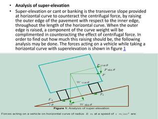 • Analysis of super-elevation
• Super-elevation or cant or banking is the transverse slope provided
at horizontal curve to counteract the centrifugal force, by raising
the outer edge of the pavement with respect to the inner edge,
throughout the length of the horizontal curve. When the outer
edge is raised, a component of the curve weight will be
complimented in counteracting the effect of centrifugal force. In
order to find out how much this raising should be, the following
analysis may be done. The forces acting on a vehicle while taking a
horizontal curve with superelevation is shown in figure 1
 
