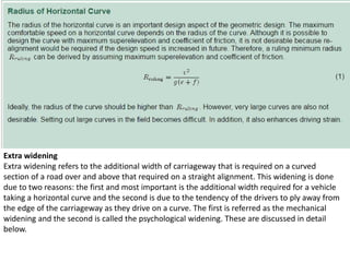 Extra widening
Extra widening refers to the additional width of carriageway that is required on a curved
section of a road over and above that required on a straight alignment. This widening is done
due to two reasons: the first and most important is the additional width required for a vehicle
taking a horizontal curve and the second is due to the tendency of the drivers to ply away from
the edge of the carriageway as they drive on a curve. The first is referred as the mechanical
widening and the second is called the psychological widening. These are discussed in detail
below.
 