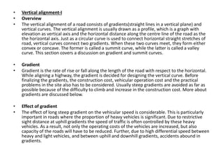 • Vertical alignment-I
• Overview
• The vertical alignment of a road consists of gradients(straight lines in a vertical plane) and
vertical curves. The vertical alignment is usually drawn as a profile, which is a graph with
elevation as vertical axis and the horizontal distance along the centre line of the road as the
the horizontal axis. Just as a circular curve is used to connect horizontal straight stretches of
road, vertical curves connect two gradients. When these two curves meet, they form either
convex or concave. The former is called a summit curve, while the latter is called a valley
curve. This section covers a discussion on gradient and summit curves.
• Gradient
• Gradient is the rate of rise or fall along the length of the road with respect to the horizontal.
While aligning a highway, the gradient is decided for designing the vertical curve. Before
finalizing the gradients, the construction cost, vehicular operation cost and the practical
problems in the site also has to be considered. Usually steep gradients are avoided as far as
possible because of the difficulty to climb and increase in the construction cost. More about
gradients are discussed below.
• Effect of gradient
• The effect of long steep gradient on the vehicular speed is considerable. This is particularly
important in roads where the proportion of heavy vehicles is significant. Due to restrictive
sight distance at uphill gradients the speed of traffic is often controlled by these heavy
vehicles. As a result, not only the operating costs of the vehicles are increased, but also
capacity of the roads will have to be reduced. Further, due to high differential speed between
heavy and light vehicles, and between uphill and downhill gradients, accidents abound in
gradients.
 