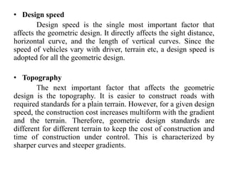 • Design speed
Design speed is the single most important factor that
affects the geometric design. It directly affects the sight distance,
horizontal curve, and the length of vertical curves. Since the
speed of vehicles vary with driver, terrain etc, a design speed is
adopted for all the geometric design.
• Topography
The next important factor that affects the geometric
design is the topography. It is easier to construct roads with
required standards for a plain terrain. However, for a given design
speed, the construction cost increases multiform with the gradient
and the terrain. Therefore, geometric design standards are
different for different terrain to keep the cost of construction and
time of construction under control. This is characterized by
sharper curves and steeper gradients.
 