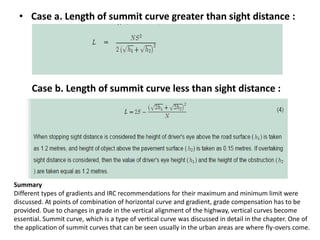 • Case a. Length of summit curve greater than sight distance :
Case b. Length of summit curve less than sight distance :
Summary
Different types of gradients and IRC recommendations for their maximum and minimum limit were
discussed. At points of combination of horizontal curve and gradient, grade compensation has to be
provided. Due to changes in grade in the vertical alignment of the highway, vertical curves become
essential. Summit curve, which is a type of vertical curve was discussed in detail in the chapter. One of
the application of summit curves that can be seen usually in the urban areas are where fly-overs come.
 
