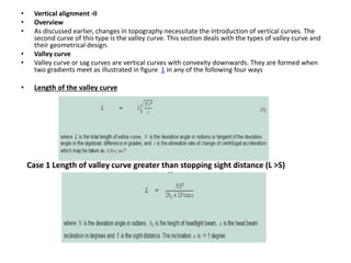 • Vertical alignment -II
• Overview
• As discussed earlier, changes in topography necessitate the introduction of vertical curves. The
second curve of this type is the valley curve. This section deals with the types of valley curve and
their geometrical design.
• Valley curve
• Valley curve or sag curves are vertical curves with convexity downwards. They are formed when
two gradients meet as illustrated in figure 1 in any of the following four ways
• Length of the valley curve
Case 1 Length of valley curve greater than stopping sight distance (L >S)
 