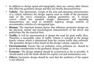 • In addition to design speed and topography, there are various other factors
that affect the geometric design and they are briefly discussed below:
• Vehicle: :The dimensions, weight of the axle and operating characteristics
of a vehicle influence the design aspects such as width of the pavement,
radii of the curve, clearances, parking geometrics etc. A design
vehicle which has standard weight, dimensions and operating
characteristics are used to establish highway design controls to
accommodate vehicles of a designated type.
• Human: The important human factors that influence geometric design are
the physical, mental and psychological characteristics of the driver and
pedestrians like the reaction time.
• Traffic: It will be uneconomical to design the road for peak traffic flow.
Therefore a reasonable value of traffic volume is selected as the design
hourly volume which is determined from the various traffic data collected.
The geometric design is thus based on this design volume, capacity etc.
• Environmental: Factors like air pollution, noise pollution etc. should be
given due consideration in the geometric design of roads.
• Economy: The design adopted should be economical as far as possible. It
should match with the funds alloted for capital cost and maintenance cost.
• Others: Geometric design should be such that the aesthetics of the region
is not affected.
 