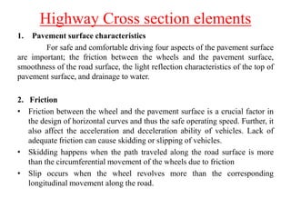 Highway Cross section elements
1. Pavement surface characteristics
For safe and comfortable driving four aspects of the pavement surface
are important; the friction between the wheels and the pavement surface,
smoothness of the road surface, the light reflection characteristics of the top of
pavement surface, and drainage to water.
2. Friction
• Friction between the wheel and the pavement surface is a crucial factor in
the design of horizontal curves and thus the safe operating speed. Further, it
also affect the acceleration and deceleration ability of vehicles. Lack of
adequate friction can cause skidding or slipping of vehicles.
• Skidding happens when the path traveled along the road surface is more
than the circumferential movement of the wheels due to friction
• Slip occurs when the wheel revolves more than the corresponding
longitudinal movement along the road.
 