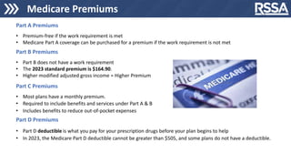Medicare Premiums
Part A Premiums
• Premium-free if the work requirement is met
• Medicare Part A coverage can be purchased for a premium if the work requirement is not met
Part B Premiums
• Part B does not have a work requirement
• The 2023 standard premium is $164.90.
• Higher modified adjusted gross income = Higher Premium
Part C Premiums
• Most plans have a monthly premium.
• Required to include benefits and services under Part A & B
• Includes benefits to reduce out-of-pocket expenses
Part D Premiums
• Part D deductible is what you pay for your prescription drugs before your plan begins to help
• In 2023, the Medicare Part D deductible cannot be greater than $505, and some plans do not have a deductible.
 