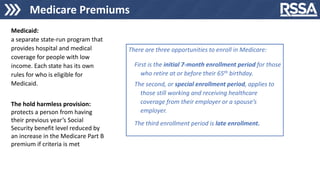 Medicare Premiums
Medicaid:
a separate state-run program that
provides hospital and medical
coverage for people with low
income. Each state has its own
rules for who is eligible for
Medicaid.
The hold harmless provision:
protects a person from having
their previous year’s Social
Security benefit level reduced by
an increase in the Medicare Part B
premium if criteria is met
There are three opportunities to enroll in Medicare:
First is the initial 7-month enrollment period for those
who retire at or before their 65th birthday.
The second, or special enrollment period, applies to
those still working and receiving healthcare
coverage from their employer or a spouse’s
employer.
The third enrollment period is late enrollment.
 