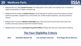 Medicare Parts
 Medicare Part A is called hospital insurance. This helps pay for room, board, and inpatient care in a hospital or
skilled nursing facility if it follows a hospital stay.
 Medicare Part B is known as medical insurance. Part B helps pay for medical services from doctors and other
health care providers, outpatient care, home health care, durable medical equipment, and some preventive
services.
 Medicare Part C consists of Medicare Advantage plans. These are private insurance plans that replace the
benefits and services covered under Part A and Part B above.
 Medicare Part D consists of prescription drug plans (PDPs) and helps cover the cost of prescription medicines.
AGE Disability Before 65 End Stage Renal Disease
Lou Gehrig’s Disease
The Four Eligibility Criteria
 