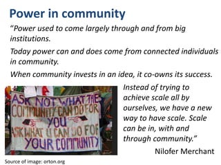 Power in community
“Power used to come largely through and from big
institutions.
Today power can and does come from connected individuals
in community.
When community invests in an idea, it co-owns its success.
Source of image: orton.org
Instead of trying to
achieve scale all by
ourselves, we have a new
way to have scale. Scale
can be in, with and
through community.”
Nilofer Merchant
 
