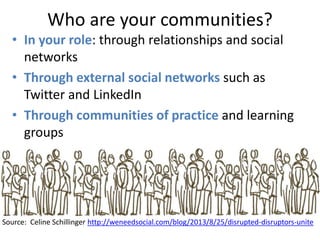 Who are your communities?
Source: Celine Schillinger http://weneedsocial.com/blog/2013/8/25/disrupted-disruptors-unite
• In your role: through relationships and social
networks
• Through external social networks such as
Twitter and LinkedIn
• Through communities of practice and learning
groups
 