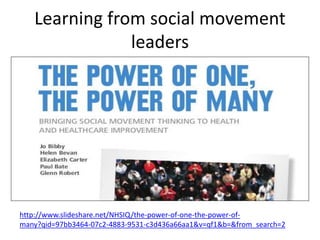 Learning from social movement
leaders
http://www.slideshare.net/NHSIQ/the-power-of-one-the-power-of-
many?qid=97bb3464-07c2-4883-9531-c3d436a66aa1&v=qf1&b=&from_search=2
 