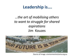 Leadership is….
…the art of mobilising others
to want to struggle for shared
aspirations
Jim Kouzes
Source of image: environmentvictoria.org.au
 