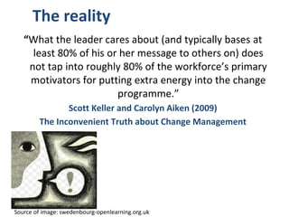 The reality
“What the leader cares about (and typically bases at
least 80% of his or her message to others on) does
not tap into roughly 80% of the workforce’s primary
motivators for putting extra energy into the change
programme.”
Scott Keller and Carolyn Aiken (2009)
The Inconvenient Truth about Change Management
Source of image: swedenbourg-openlearning.org.uk
 
