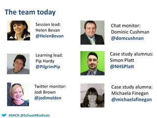 #SHCR @School4Radicals
The team today
Session lead:
Helen Bevan
@HelenBevan
Learning lead:
Pip Hardy
@PilgrimPip
Case study alumnus:
Simon Platt
@NHSPlatt
Chat monitor:
Dominic Cushman
@domcushnan
Twitter monitor:
Jodi Brown
@jodimolden
Case study alumna:
Michaela Finegan
@michaelafinegan
 