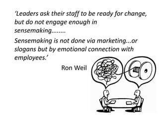 ‘Leaders ask their staff to be ready for change,
but do not engage enough in
sensemaking........
Sensemaking is not done via marketing...or
slogans but by emotional connection with
employees.’
Ron Weil
 